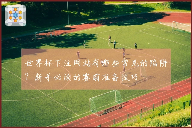 世界杯下注网站有哪些常见的陷阱？新手必读的赛前准备技巧